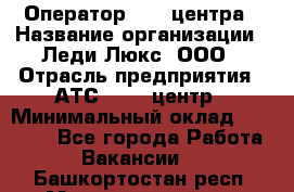 Оператор Call-центра › Название организации ­ Леди Люкс, ООО › Отрасль предприятия ­ АТС, call-центр › Минимальный оклад ­ 25 000 - Все города Работа » Вакансии   . Башкортостан респ.,Мечетлинский р-н